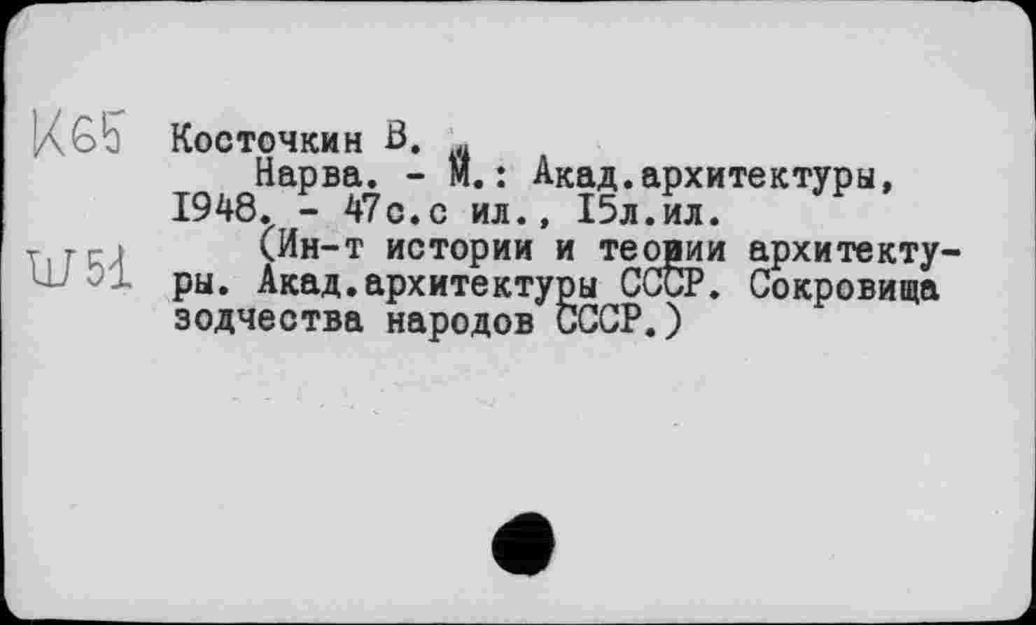 ﻿ІД G b Косточки н В. ч
Нарва. - M. : Акад.архитектуры, 1948. - 47с.с ил., 15л.ил.
т гм (Ин-т истории и теории архитектуры. Акад.архитектуры СССР. Сокровища зодчества народов СССР.)